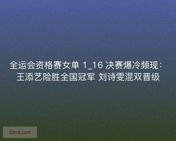 全运会资格赛女单 1_16 决赛爆冷频现：王添艺险胜全国冠军 刘诗雯混双晋级