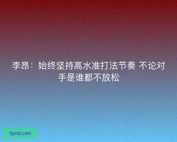 李昂：始终坚持高水准打法节奏 不论对手是谁都不放松