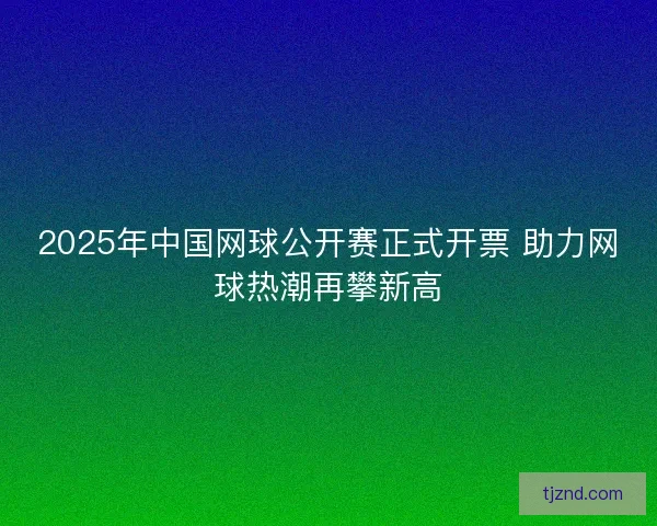 2025年中国网球公开赛正式开票 助力网球热潮再攀新高