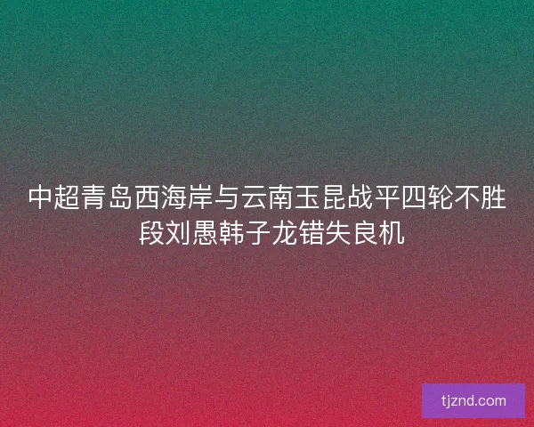中超青岛西海岸与云南玉昆战平四轮不胜 段刘愚韩子龙错失良机