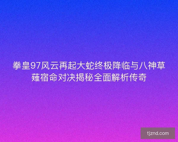 拳皇97风云再起大蛇终极降临与八神草薙宿命对决揭秘全面解析传奇