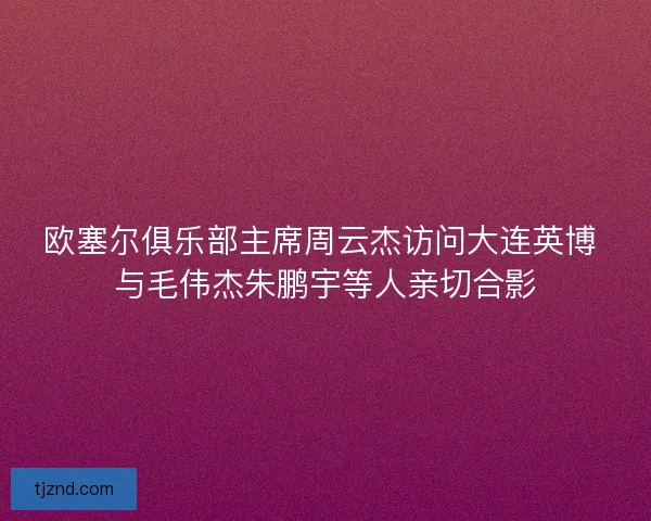 欧塞尔俱乐部主席周云杰访问大连英博 与毛伟杰朱鹏宇等人亲切合影