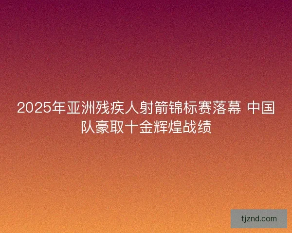 2025年亚洲残疾人射箭锦标赛落幕 中国队豪取十金辉煌战绩