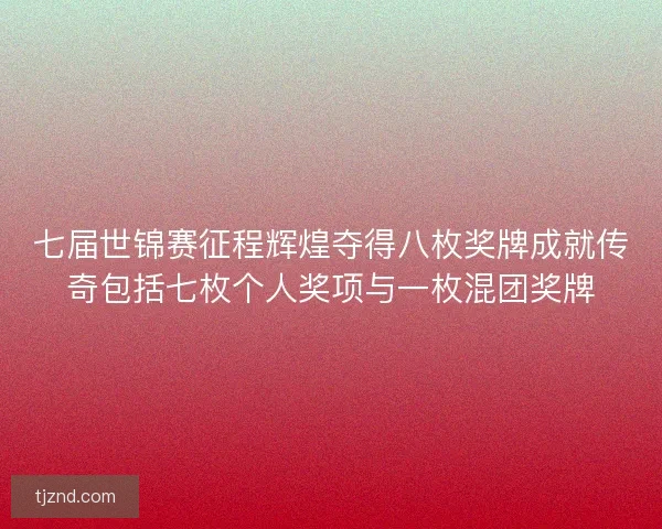 七届世锦赛征程辉煌夺得八枚奖牌成就传奇包括七枚个人奖项与一枚混团奖牌
