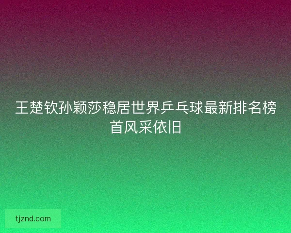 王楚钦孙颖莎稳居世界乒乓球最新排名榜首风采依旧