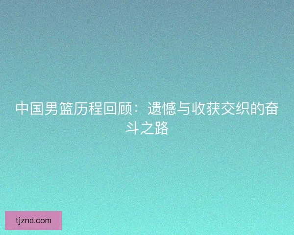 中国男篮历程回顾：遗憾与收获交织的奋斗之路