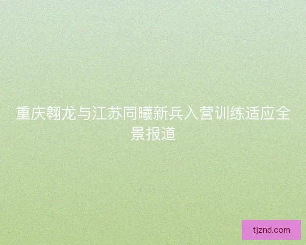 重庆翱龙与江苏同曦新兵入营训练适应全景报道