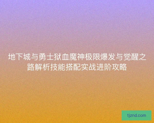 地下城与勇士狱血魔神极限爆发与觉醒之路解析技能搭配实战进阶攻略