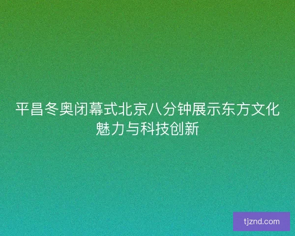 平昌冬奥闭幕式北京八分钟展示东方文化魅力与科技创新 平昌冬奥闭幕式北京八分钟展示东方文化魅力与科技创新