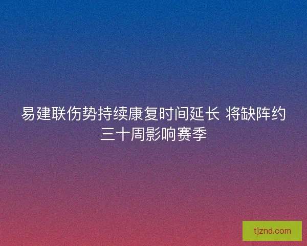 易建联伤势持续康复时间延长 将缺阵约三十周影响赛季 易建联伤势持续康复时间延长 将缺阵约三十周影响赛季