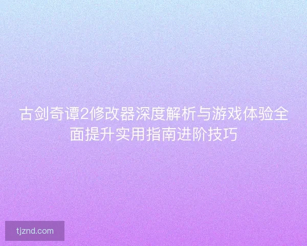 古剑奇谭2修改器深度解析与游戏体验全面提升实用指南进阶技巧 古剑奇谭2修改器深度解析与游戏体验全面提升实用指南进阶技巧