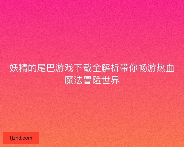 妖精的尾巴游戏下载全解析带你畅游热血魔法冒险世界 妖精的尾巴游戏下载全解析带你畅游热血魔法冒险世界