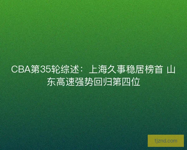 CBA第35轮综述:上海久事稳居榜首 山东高速强势回归第四位 CBA第35轮综述:上海久事稳居榜首 山东高速强势回归第四位