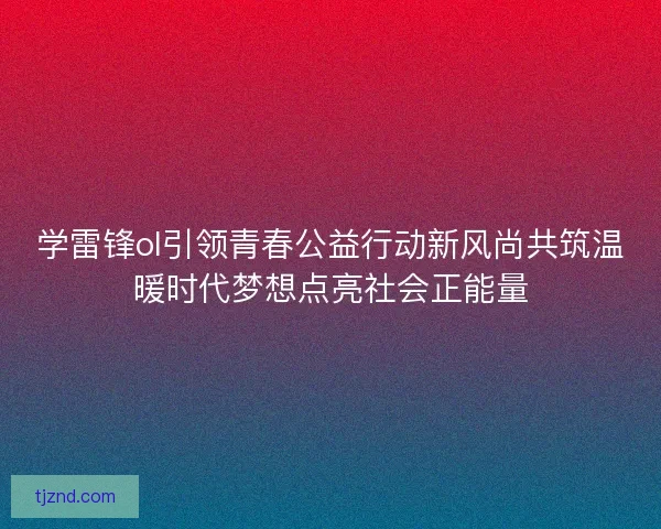 学雷锋ol引领青春公益行动新风尚共筑温暖时代梦想点亮社会正能量