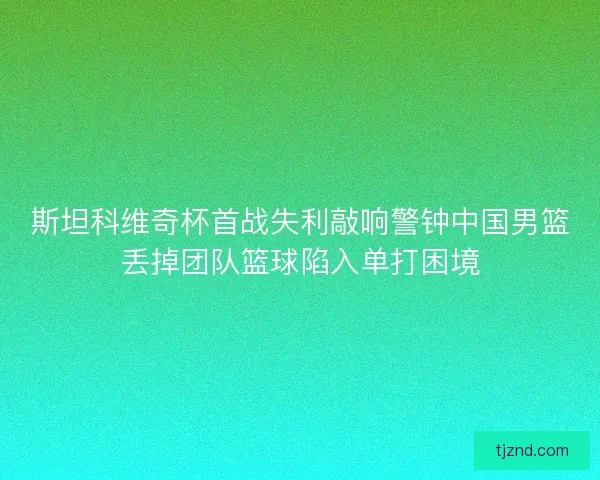 斯坦科维奇杯首战失利敲响警钟中国男篮丢掉团队篮球陷入单打困境