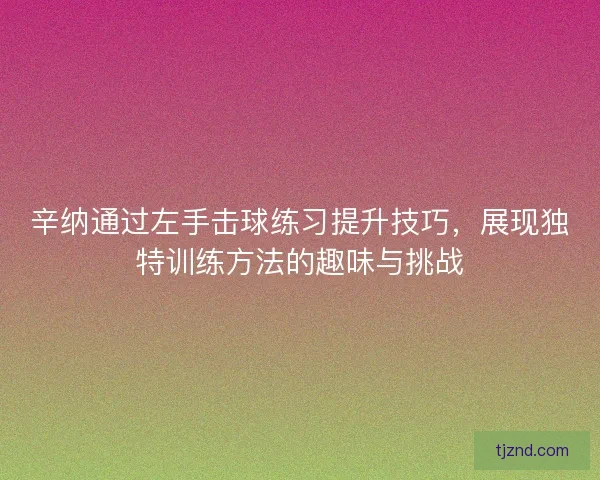 辛纳通过左手击球练习提升技巧,展现独特训练方法的趣味与挑战 辛纳通过左手击球练习提升技巧,展现独特训练方法的趣味与挑战