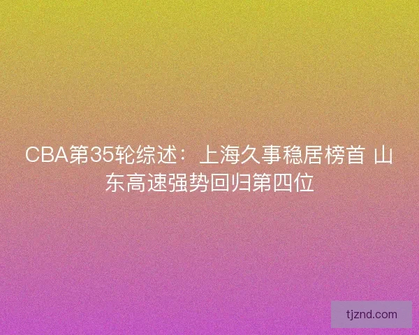 CBA第35轮综述:上海久事稳居榜首 山东高速强势回归第四位 CBA第35轮综述:上海久事稳居榜首 山东高速强势回归第四位