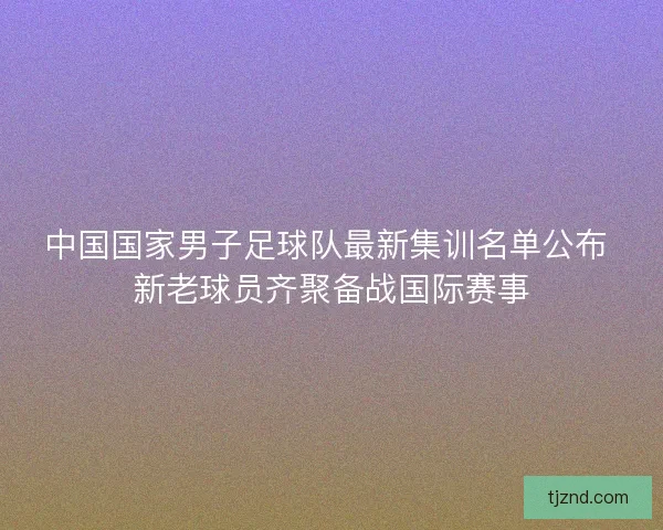 中国国家男子足球队最新集训名单公布 新老球员齐聚备战国际赛事 中国国家男子足球队最新集训名单公布 新老球员齐聚备战国际赛事