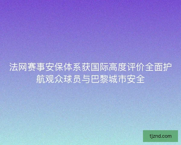 法网赛事安保体系获国际高度评价全面护航观众球员与巴黎城市安全 法网赛事安保体系获国际高度评价全面护航观众球员与巴黎城市安全