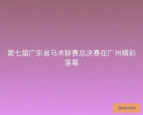 第七届广东省马术联赛总决赛在广州精彩落幕 第七届广东省马术联赛总决赛在广州精彩落幕