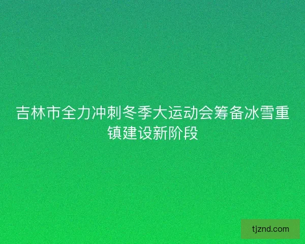 吉林市全力冲刺冬季大运动会筹备冰雪重镇建设新阶段 吉林市全力冲刺冬季大运动会筹备冰雪重镇建设新阶段