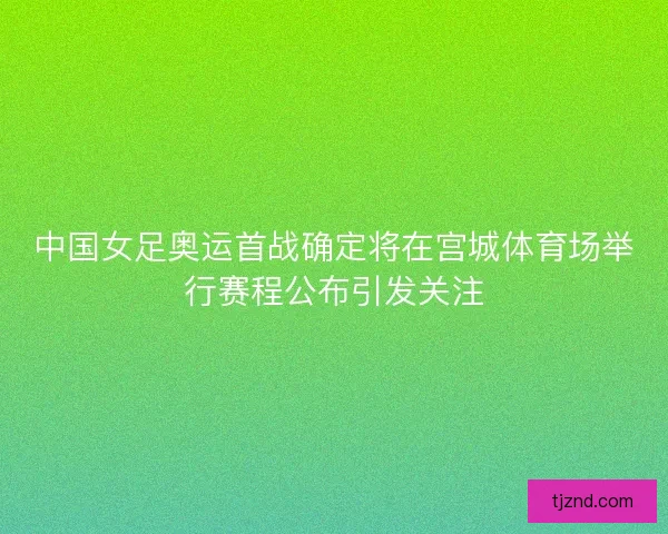 中国女足奥运首战确定将在宫城体育场举行赛程公布引发关注 中国女足奥运首战确定将在宫城体育场举行赛程公布引发关注