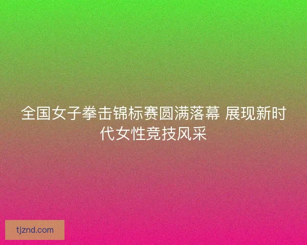 全国女子拳击锦标赛圆满落幕 展现新时代女性竞技风采 全国女子拳击锦标赛圆满落幕 展现新时代女性竞技风采