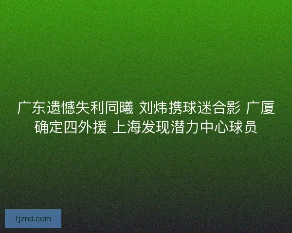广东遗憾失利同曦 刘炜携球迷合影 广厦确定四外援 上海发现潜力中心球员 广东遗憾失利同曦 刘炜携球迷合影 广厦确定四外援 上海发现潜力中心球员