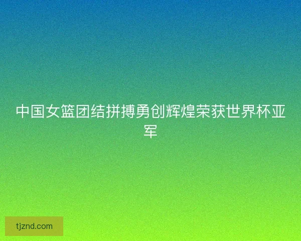 中国女篮团结拼搏勇创辉煌荣获世界杯亚军 中国女篮团结拼搏勇创辉煌荣获世界杯亚军